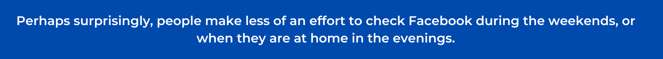 Perhaps surprisingly, people make less of an effort to check Facebook during the weekends, or when they are at home in the evenings.