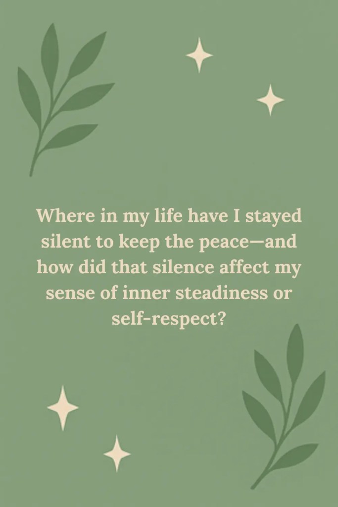 Reflection Prompt: Where in my life have I stayed silent to keep the peace—and how did that silence affect my sense of inner steadiness or self-respect?