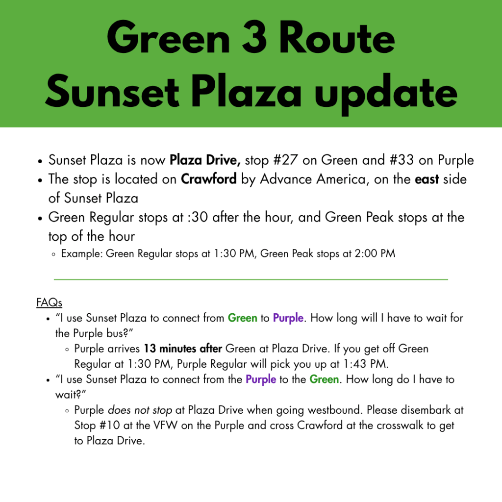 Sunset Plaza is now Plaza Drive, stop #27 on Green and #33 on Purple
The stop is located on Crawford by Advance America, on the east side of Sunset Plaza
Green Regular stops at :30 after the hour, and Green Peak stops at the top of the hour
Example: Green Regular stops at 1:30 PM, Green Peak stops at 2:00 PM
FAQs
“I use Sunset Plaza to connect from Green to Purple. How long will I have to wait for the Purple bus?”
Purple arrives 13 minutes after Green at Plaza Drive. If you get off Green Regular at 1:30 PM, Purple Regular will pick you up at 1:43 PM.
“I use Sunset Plaza to connect from the Purple to the Green. How long do I have to wait?”
Purple does not stop at Plaza Drive when going westbound. Please disembark at Stop #10 at the VFW on the Purple and cross Crawford at the crosswalk to get to Plaza Drive.