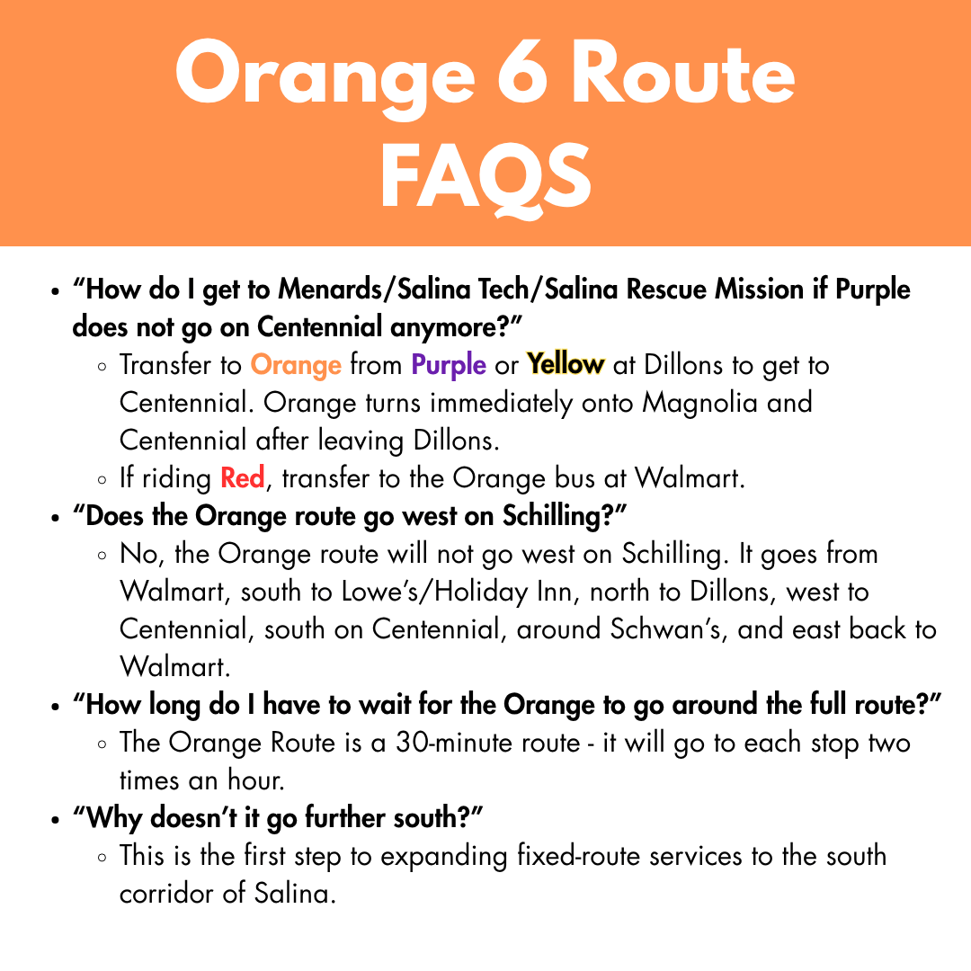 “How do I get to Menards/Salina Tech/Salina Rescue Mission if Purple does not go on Centennial anymore?” Transfer to Orange from Purple or Yellow at Dillons to get to Centennial. Orange turns immediately onto Magnolia and Centennial after leaving Dillons. If riding Red, transfer to the Orange bus at Walmart. “Does the Orange route go west on Schilling?” No, the Orange route will not go west on Schilling. It goes from Walmart, south to Lowe’s/Holiday Inn, north to Dillons, west to Centennial, south on Centennial, around Schwan’s, and east back to Walmart. “How long do I have to wait for the Orange to go around the full route?” The Orange Route is a 30-minute route - it will go to each stop two times an hour. “Why doesn’t it go further south?” This is the first step to expanding fixed-route services to the south corridor of Salina.