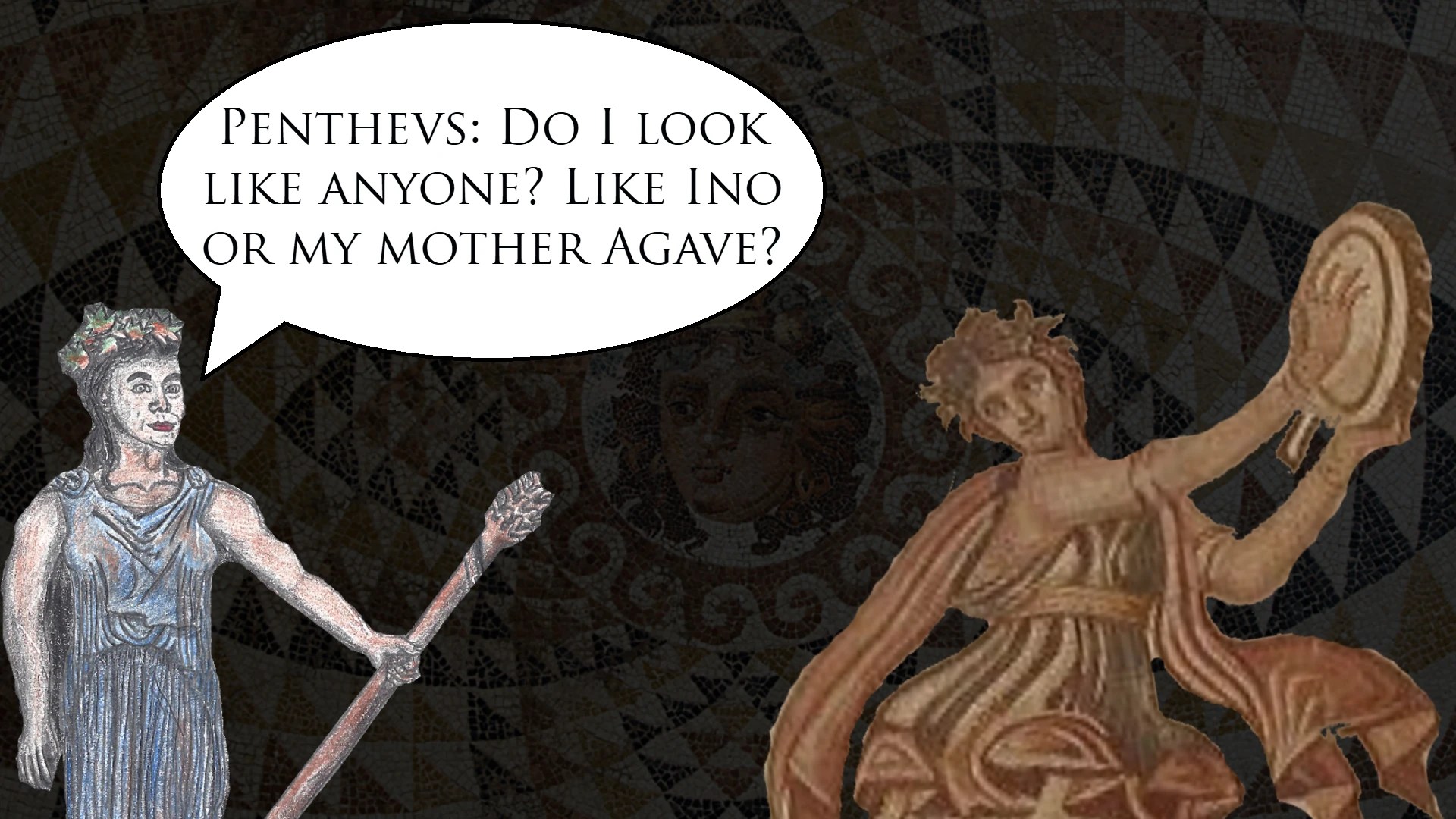 Pentheus: Do I look like anyone? Like Ino or my mother Agave?