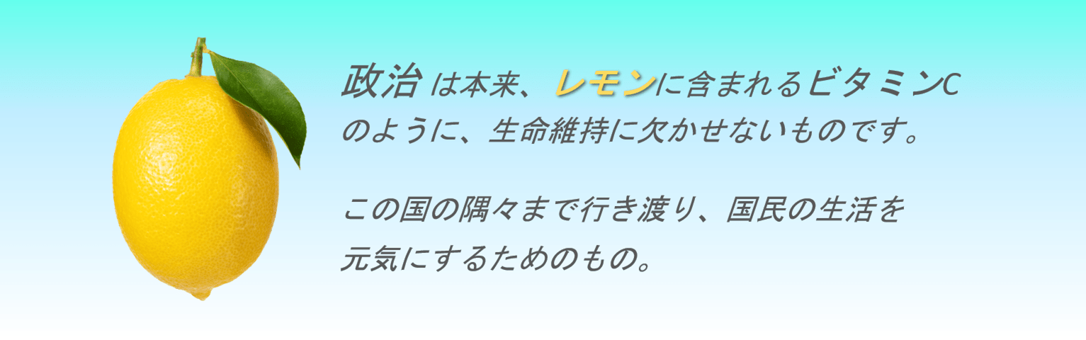 政治 は本来、レモンに含まれるビタミンCのように、生命維持に欠かせないものです。 この国の隅々まで行き渡り、国民の生活を元気にするためのもの。