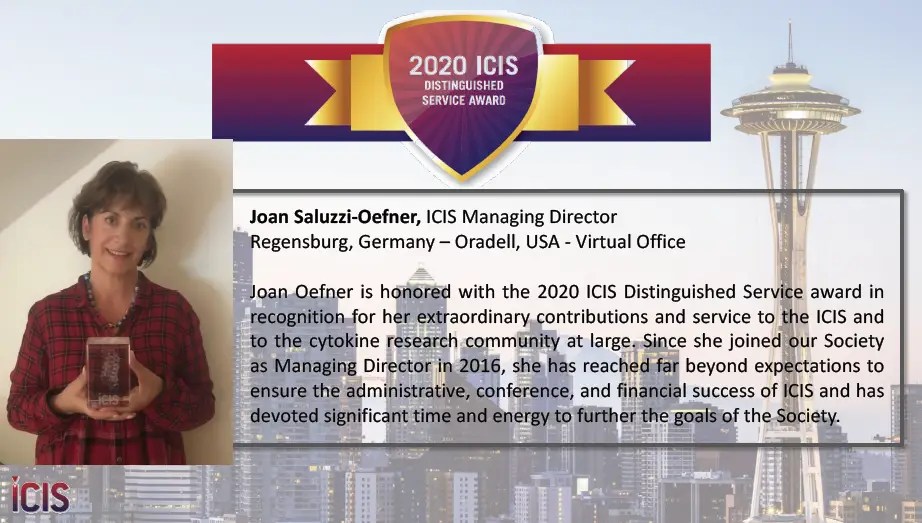 Joan Oefner is honored with the 2020 ICIS Distinguished Service award in recognition for her extraordinary contributions and service to the ICIS and to the cytokine research community at large. Since she joined our Society as Managing Director in 2016, she has reached far beyond expectations to ensure the administrative, conference, and financial success of ICIS and has devoted significant time and energy to further the goals of the Society.