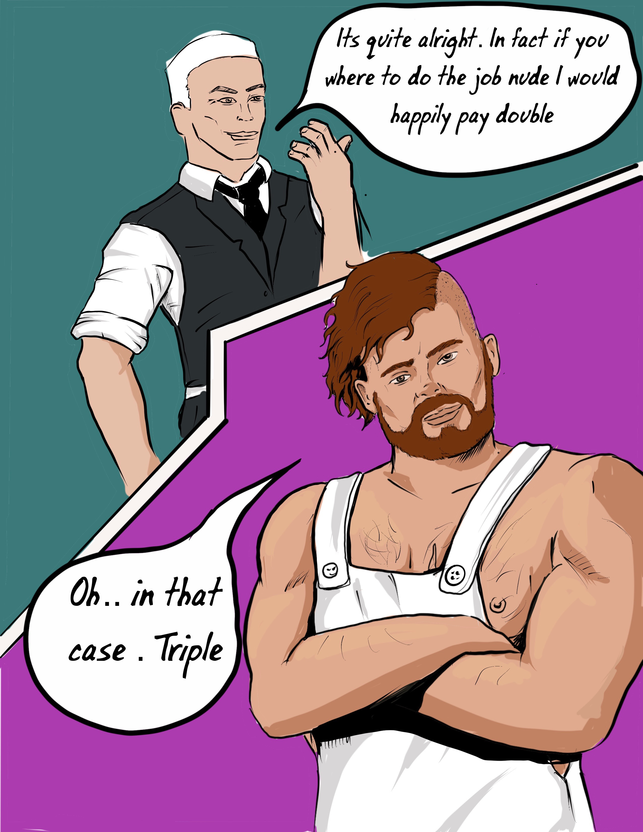 the white haired man offeres t pay doube if ben will do the job naked. ben bargin's for tripple folding his arms reveals hes not wearing a tshirt under his painting dungarees