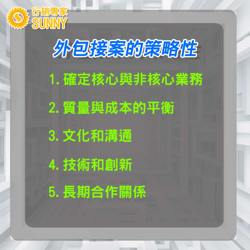 SUNNY外包行銷:10大理由解析-為何外包接案與外包工作是您業務成長的關鍵|行銷專家 SUNNY 2 SUNNY外包行銷:10大理由解析-為何外包接案與外包工作是您業務成長的關鍵12|行銷專家SUNNY
外包接案的策略性
外包接案的策略性:挖掘業務增長的潛在機會
外包接案在當前的商業環境中已經不僅僅是為了減少成本或解決人力不足的問題。當正確運用,它成為了一種策略性工具,能夠為企業帶來更大的業務增長機會。以下是如何策略性地進行外包接案以促進業務成長:
確定核心與非核心業務:首先,企業應確定自己的核心業務和非核心業務。外包非核心業務可以讓公司更專注於其主要的價值驅動器,從而提升競爭力。
質量與成本的平衡:選擇外包伙伴時,除了考慮成本因素外,還應該考慮質量。價格低廉但質量不佳的外包可能會對品牌和客戶關係造成長遠的損害。
文化和溝通:選擇與自己企業文化相匹配的外包伙伴。確保兩方在溝通、價值觀和業務目標上都能保持一致,這將有助於減少誤解和提高工作效率。
技術和創新:在科技日新月異的時代,選擇一家能夠提供技術創新和專業知識的外包公司尤為重要。這不僅能夠為您的企業帶來最新的技術支持,還可以確保您在市場上保持競爭優勢。
長期合作關係:外包不應被視為一次性的交易。建立長期的合作關係可以確保雙方都投入足夠的資源和時間來瞭解彼此的需求和期望,從而創建更具價值的解決方案。
正確的外包策略不僅能夠幫助企業應對短期的挑戰,更可以在長遠的未來創建持續的價值。只有當外包被視為策略性工具時,企業才能充分利用其帶來的業務增長機會。