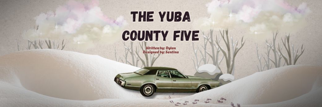 The Yuba County Five
<span class="bsf-rt-reading-time"><span class="bsf-rt-display-label" prefix=""></span> <span class="bsf-rt-display-time" reading_time="37"></span> <span class="bsf-rt-display-postfix" postfix="mins read"></span></span><!-- .bsf-rt-reading-time -->