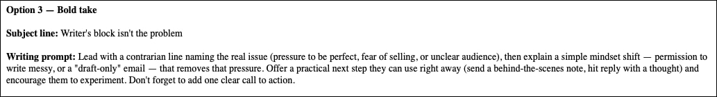 Option 3 — Bold take

Subject line: Writer's block isn't the problem

Writing prompt: Lead with a contrarian line naming the real issue (pressure to be perfect, fear of selling, or unclear audience), then explain a simple mindset shift — permission to write messy, or a "draft-only" email — that removes that pressure. Offer a practical next step they can use right away (send a behind-the-scenes note, hit reply with a thought) and encourage them to experiment. Don't forget to add one clear call to action.