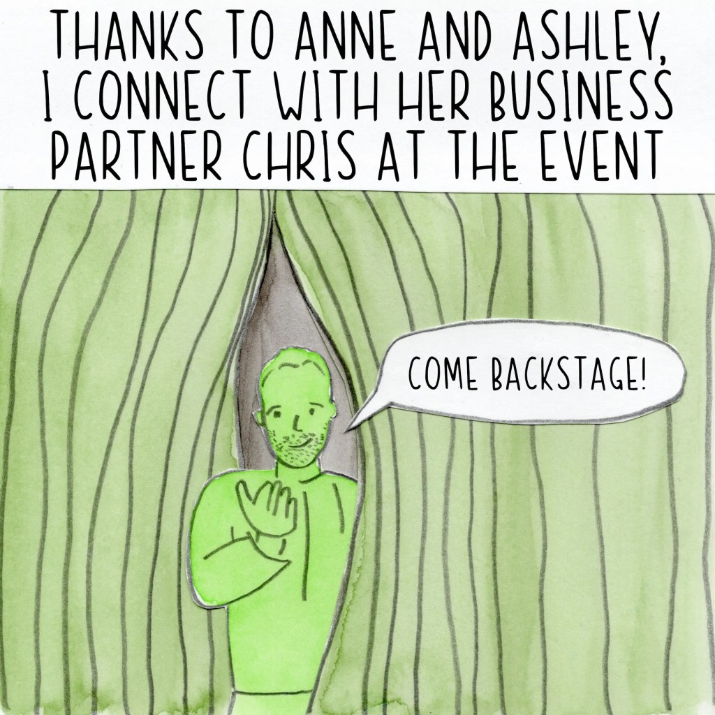 Thanks to Anne and Ashley, I connect with her business partner Chris at the event. He peeks out from behind the curtain and beckons me backstage.