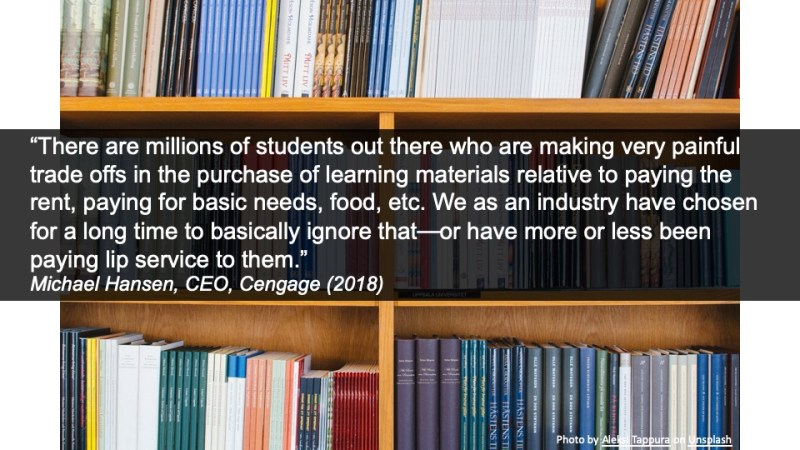 “There are millions of students out there who are making very painful trade offs in the purchase of learning materials relative to paying the rent, paying for basic needs, food, etc. We as an industry have chosen for a long time to basically ignore that—or have more or less been paying lip service to them.” Michael Hansen, CEO, Cengage (2018)