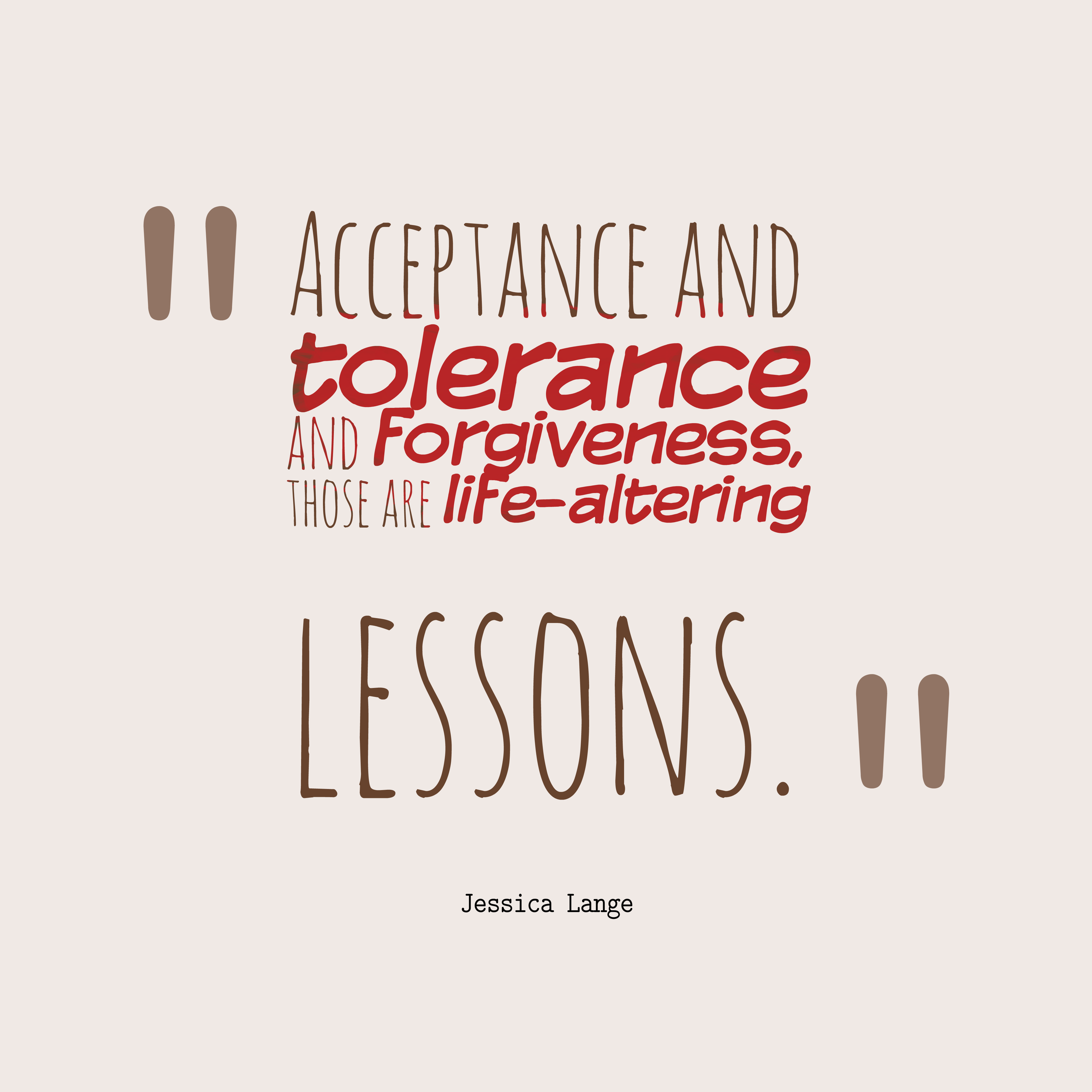 Acceptance and tolerance and forgiveness, those are life-altering lessons.