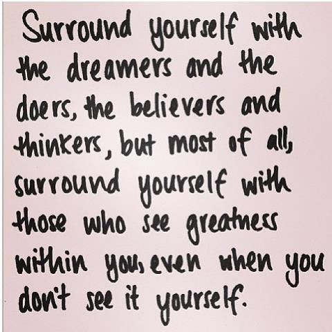 Surround yourself with the dreamers and the doers, the believers and thinkers, but most of all, surround yourself with those who see greatness within you, even when you don't see it yourself.
