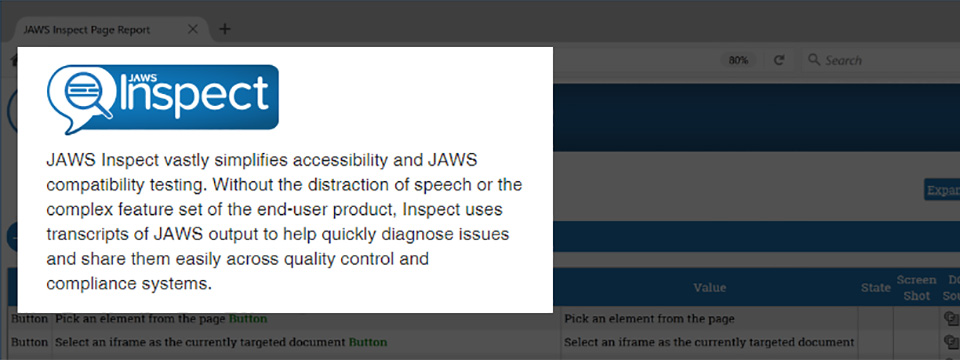 JAWS Inspect Logo. JAWS Inspect vastly simplifies accessibility and JAWS compatibility testing. Without the distraction of speech or the complex feature set of the end-user product, Inspect uses transcripts of JAWS output to quickly diagnose issues and share them easily across quality control and compliance systems.