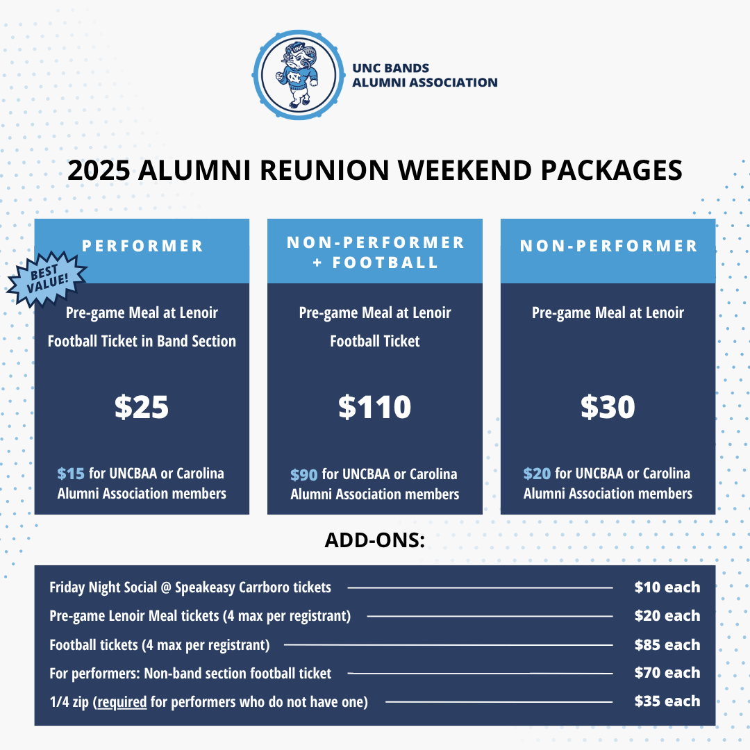 2025 Alumni Reunion Weekend Packages. Performer, non-performer plus football, and non-performer. The performer package is the best value and includes a pre-game meal at Lenoir Dining Hall, as well as a ticket to the game in the band section, for just $25 or $15 for U.N.C.B.A.A./Carolina Alumni Association members. The non-performer package includes a pre-game meal at Lenoir and a non-band section football ticket for a total of $110, or $90 for U.N.C.B.A.A./Carolina Alumni Association members. The non-performer package includes a pre-game meal at Lenoir for $30, or $20 for U.N.C.B.A.A./Carolina Alumni Association members. Package add-ons: Tickets for the Friday Night Social at Speakeasy Carrboro are $10 each. Additional pre-game meal tickets are $20 each, max of 4 per registrant. Additional football tickets are $85 each, max of 4 per registrant. Performers can purchase a non-band section football ticket for $70. The quarter zip, which is required attire for performers, is $35.