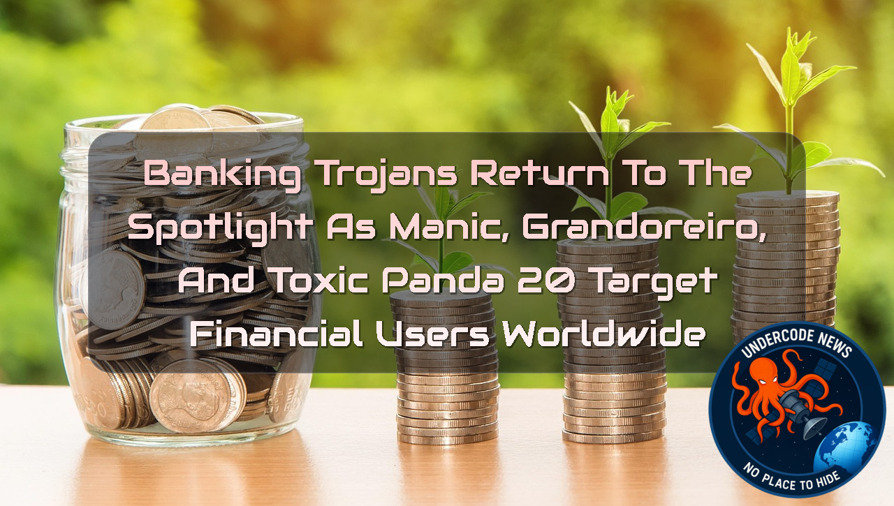 Banking Trojans Return to the Spotlight as Manic, Grandoreiro, and ToxicPanda 20 Target Financial Users Worldwide + Video