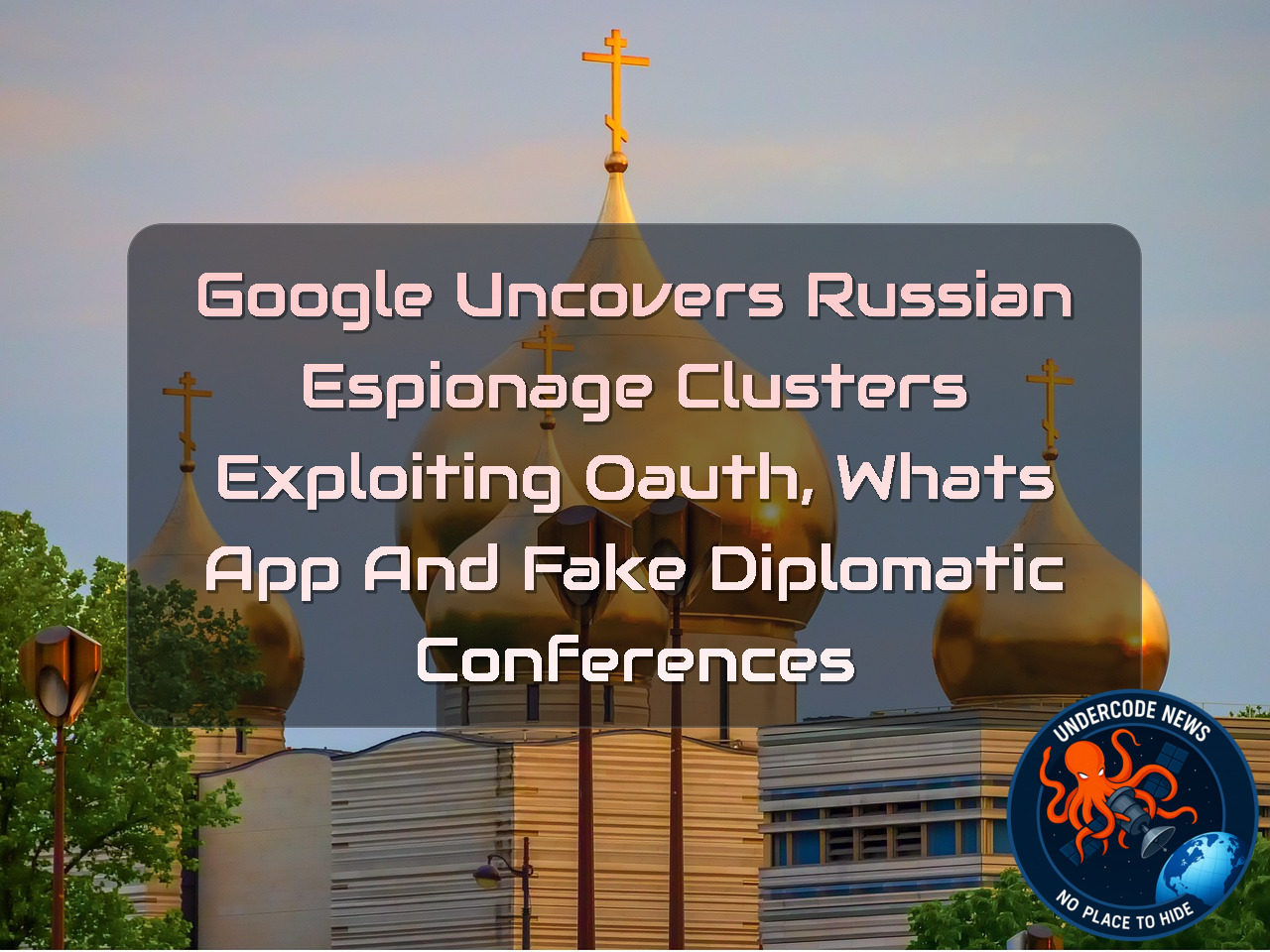 Google Uncovers Russian Espionage Clusters Exploiting OAuth, WhatsApp and Fake Diplomatic Conferences + Video
