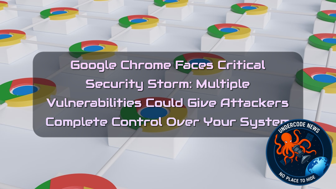 Google Chrome Faces Critical Security Storm: Multiple Vulnerabilities Could Give Attackers Complete Control Over Your System + Video