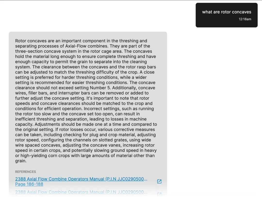 A conversation between a user and visorPRO.ai. The user starts the conversation with: "What are rotor concaves?" visorPRO.ai replies with: "Rotor concaves are an important component in the threshing and separating processes of Axial-Flow combines. They are part of the three-section concave system in the rotor cage area. The concaves hold the material long enough to ensure complete threshing and have enough capacity to permit the grain to separate into the cleaning system. The clearance between the concaves and the rotor rasp bars can be adjusted to match the threshing difficulty of the crop. A close setting is preferred for harder threshing conditions, while a wider setting is recommended for easier threshing conditions. The concave clearance should not exceed setting Number 5. Additionally, concave wires, filler bars, and interrupter bars can be removed or added to further adjust the concave setting. It's important to note that rotor speeds and concave clearances should be matched to the crop and conditions for efficient operation. Incorrect settings, such as running the rotor too slow and the concave set too open, can result in inefficient threshing and separation, leading to losses in machine capacity. Adjustments should be made one at a time and compared to the original setting. If rotor losses occur, various corrective measures can be taken, including checking for plug and crop material, adjusting rotor speed, configuring the channels on slotted grates, using wide wire spaced concaves, adjusting the concave vanes, increasing rotor speed in certain crops, and potentially slowing ground speed in heavy or high-yielding corn crops with large amounts of material other than grain." along with several references to manuals