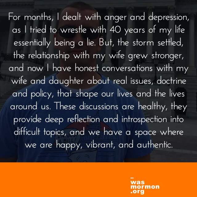 For months, I dealt with anger and depression, as I tried to wrestle with 40 years of my life essentially being a lie. But, the storm settled, the relationship with my wife grew stronger, and now I have honest conversations with my wife and daughter about real issues, doctrine and policy, that shape our lives and the lives around us. These discussions are healthy, they provide deep reflection and introspection into difficult topics, and we have a space where we are happy, vibrant, and authentic.