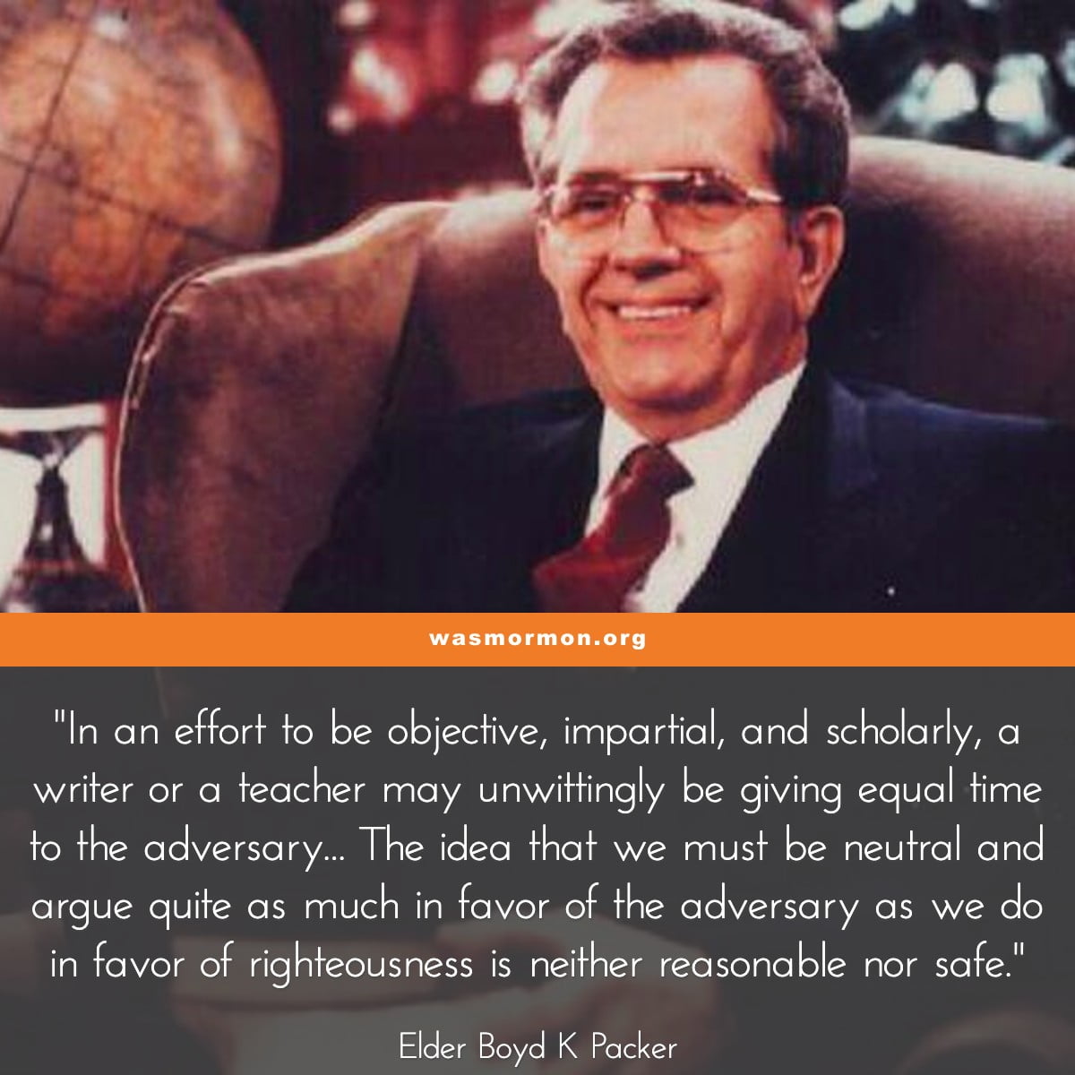 "In an effort to be objective, impartial, and scholarly, a writer or a teacher may unwittingly be giving equal time to the adversary... The idea that we must be neutral and argue quite as much in favor of the adversary as we do in favor of righteousness is neither reasonable nor safe." - Elder Boyd K Packer