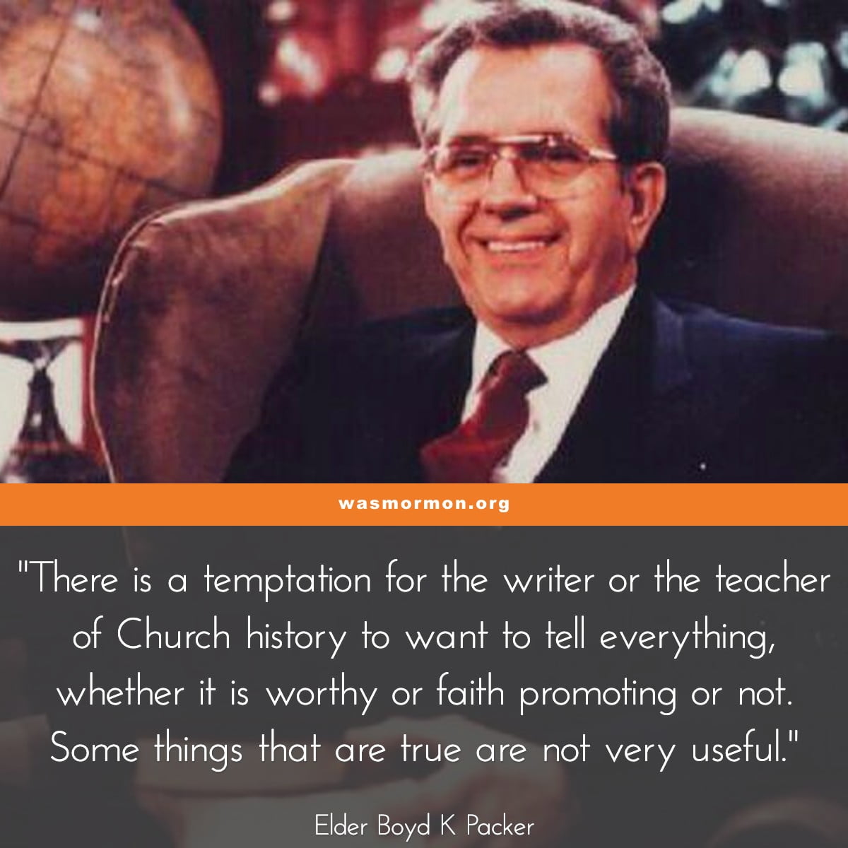 There is a temptation for the writer or the teacher of Church history to want to tell everything, whether it is worthy or faith promoting or not. Some things that are true are not very useful. - Elder Boyd K Packer