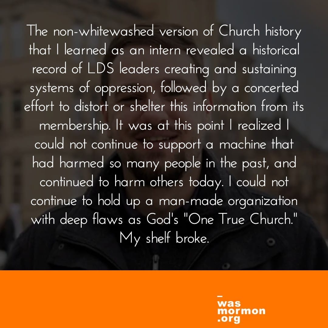"The non-whitewashed version of Church history that I learned as an intern revealed a historical record of LDS leaders creating and sustaining systems of oppression, followed by a concerted effort to distort or shelter this information from its membership. It was at this point I realized I could not continue to support a machine that had harmed so many people in the past, and continued to harm others today. I could not continue to hold up a man-made organization with deep flaws as God's "One True Church." My shelf broke." Read Brendan's full wasmormon.org profile at https://wasmormon.org/profile/blee34/