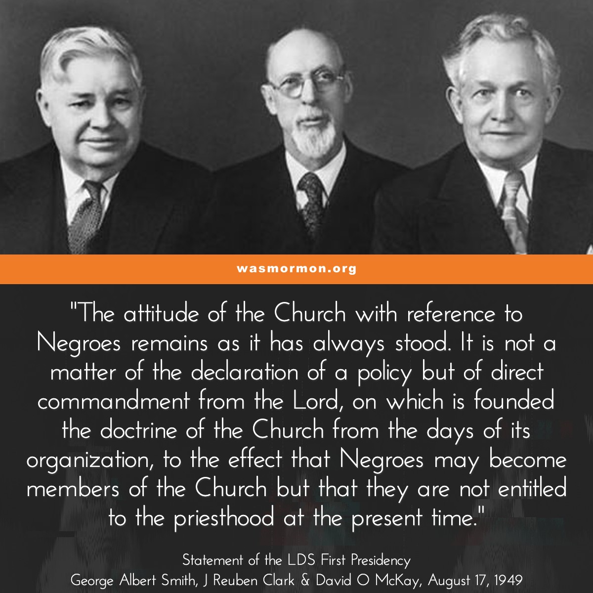 "The attitude of the Church with reference to Negroes remains as it has always stood. It is not a matter of the declaration of a policy but of direct commandment from the Lord, on which is founded the doctrine of the Church from the days of its organization, to the effect that Negroes may become members of the Church but that they are not entitled to the priesthood at the present time." - Statement of the LDS First Presidency George Albert Smith, J Reuben Clark & David O McKay, August 17, 1949 | wasmormon.org