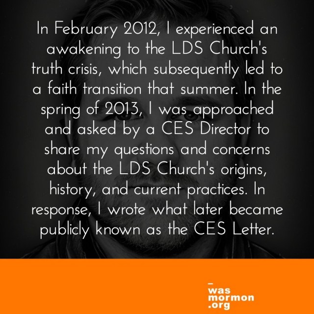 "In February 2012, I experienced an awakening to the LDS Church's truth crisis, which subsequently led to a faith transition that summer. In the spring of 2013, I was approached and asked by a CES Director to share my questions and concerns about the LDS Church's origins, history, and current practices. In response, I wrote what later became publicly known as the CES Letter." - Jeremy Runnells' I was a Mormon Story | https://wasmormon.org/profile/jeremyrunnells/