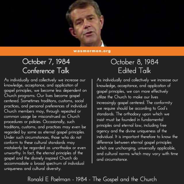 Ronald E Poelman - 1984 - The Gospel and the Church. Comparing the original and the edited talk: "As individually and collectively we increase our knowledge, acceptance, and application of gospel principles, we become less dependent on Church programs. Our lives become gospel centered. Sometimes traditions, customs, social practices, and personal preferences of individual Church members may, through repeated or common usage be misconstrued as Church procedures or policies. Occasionally, such traditions, customs, and practices may even be regarded by some as eternal gospel principles. Under such circumstances, those who do not conform to these cultural standards may mistakenly be regarded as unorthodox or even unworthy. In fact, the eternal principles of the gospel and the divinely inspired Church do accommodate a broad spectrum of individual uniqueness and cultural diversity." vs "As individually and collectively we increase our knowledge, acceptance, and application of gospel principles, we can more effectively utilize the Church to make our lives increasingly gospel centered. The conformity we require should be according to God’s standards. The orthodoxy upon which we insist must be founded in fundamental principles and eternal law, including free agency and the divine uniqueness of the individual. It is important therefore to know the difference between eternal gospel principles which are unchanging, universally applicable, and cultural norms which may vary with time and circumstance." | wasmormon.org