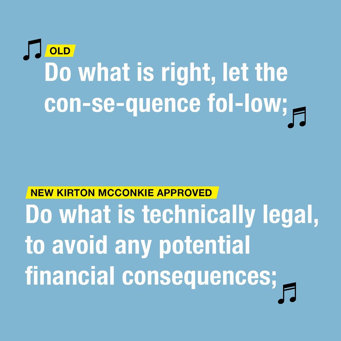 Old Version: "Do what is right; let the consequence follow" New Kirton McConkie Approved Version: "Do what is technically legal, to avoid any potential consequences;"