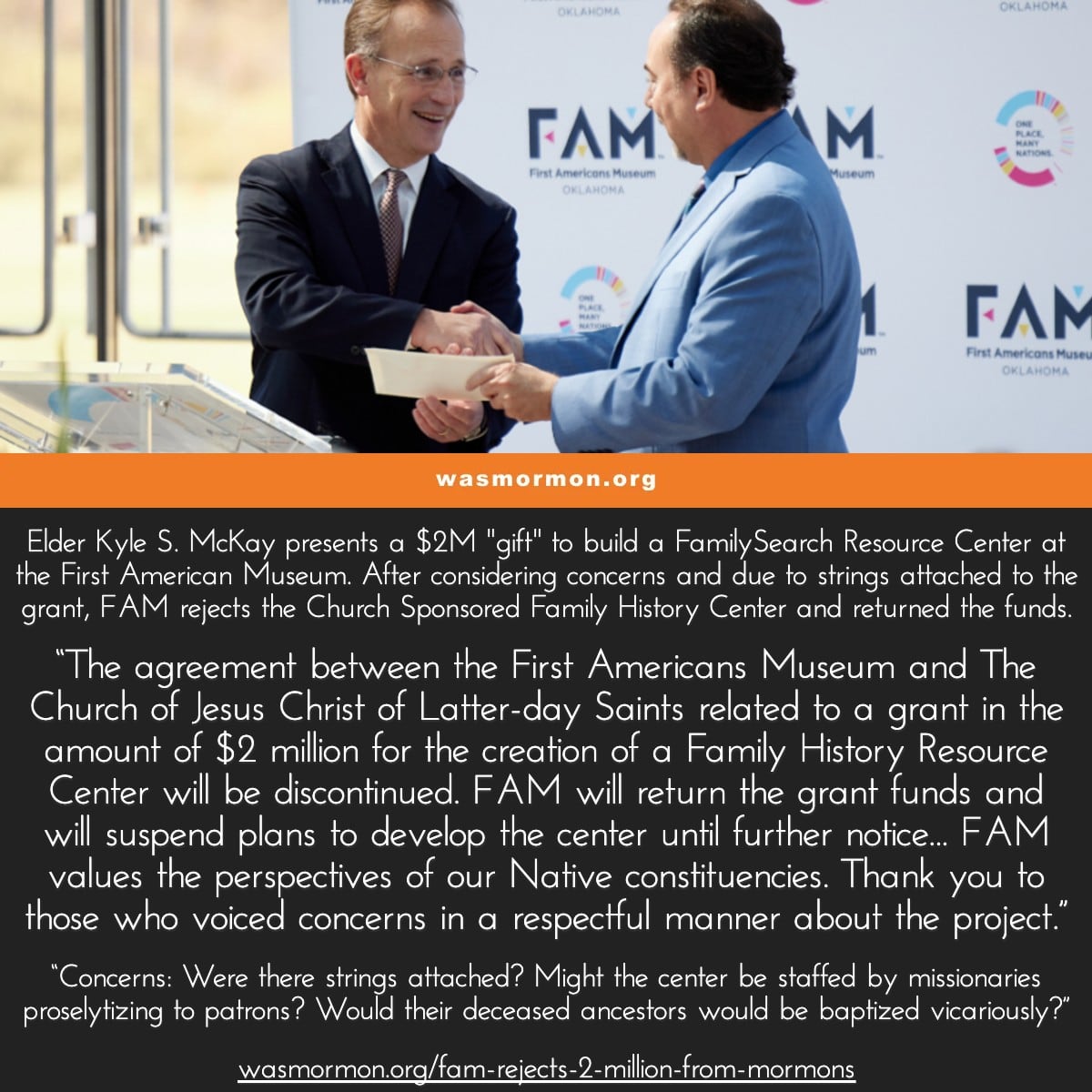 Elder Kyle S. McKay presents a $2M "gift" to build a FamilySearch Resource Center at the First American Museum. After considering concerns and due to strings attached to the grant, FAM rejects the Church Sponsored Family History Center and returned the funds. “The agreement between the First Americans Museum and The Church of Jesus Christ of Latter-day Saints related to a grant in the amount of $2 million for the creation of a Family History Resource Center will be discontinued. FAM will return the grant funds and will suspend plans to develop the center until further notice... FAM values the perspectives of our Native constituencies. Thank you to those who voiced concerns in a respectful manner about the project.” “Concerns: Were there strings attached? Might the center be staffed by missionaries proselytizing to patrons? Would their deceased ancestors would be baptized vicariously?” | wasmormon.org/fam-rejects-2-million-from-mormons