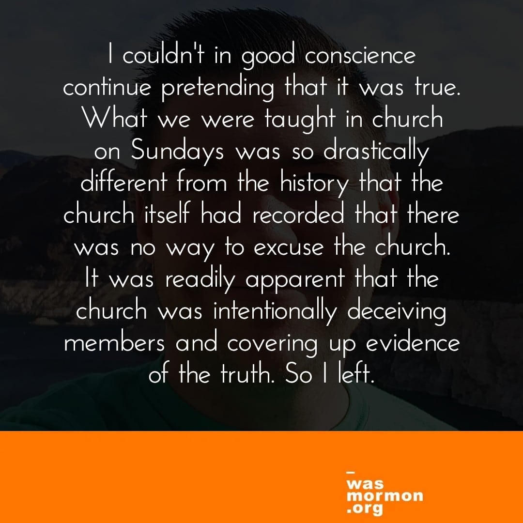 I couldn't in good conscience continue pretending that it was true. What we were taught in church on Sundays was so drastically different from the history that the church itself had recorded that there was no way to excuse the church. It was readily apparent that the church was intentionally deceiving members and covering up evidence of the truth. So I left. - Adam's "I was a Mormon" story. Read more at https://wasmormon.org/profile/adamj/