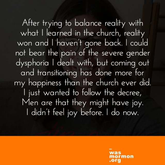 "After trying to balance reality with what I learned in the church, reality won and I haven’t gone back. I could not bear the pain of the severe gender dysphoria I dealt with, but coming out and transitioning has done more for my happiness than the church ever did. I just wanted to follow the decree, Men are that they might have joy. I didn’t feel joy before. I do now." - Stephanie's "I was a Mormon" story. Read more at https://wasmormon.org/profile/steffie7/
