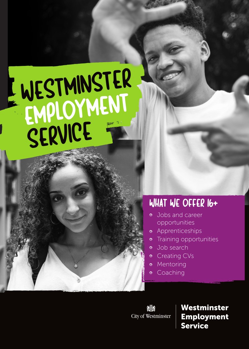 Front:
WESTMINSTER EMPLOYMENT SERVICE
WHAT WE OFFER 16+
• Jobs and career opportunities
• Apprenticeships
• Training opportunities
• Job search
• Creating CVs
• Mentoring
• Coaching
--------------------
Back:
IF YOU'RE AGED 16+ WESTMINSTER EMPLOYMENT SERVICE IS HERE TO HELP YOU ACHIEVE YOUR CAREER GOALS
GET IN TOUCH:
Email us at yp.referral.wes@westminster.gov.uk
WhatsApp us on 07983 369 079
Visit our website for more information on westminster.gov.uk/westminster-employment-service
64 Victoria Street, London SW1E 6QP, United Kingdom