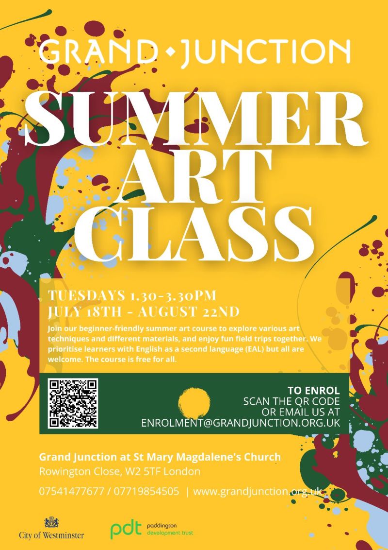 Grand Junction
Summer Art Class
Tuesday 1.30 - 3.30 pm
July 18th - August 22nd
Join our beginner-friendly summer art course to explore various art techniques and different materials, and enjoy fun field trips together. We priorotise learners with English as a second language ( EAL ) but all are welcome. The course is free for all
To enrol
Scan the QR code
or email us at
enrolment@grandjunction.org.uk
Grand Junction at St Mary Magdalene's Church
Rowington Close, W2 5TF London
07541 477 677 / 07719 854 505 | www.grandjunction.org.uk
City Of Westminster
Paddington Development Trust