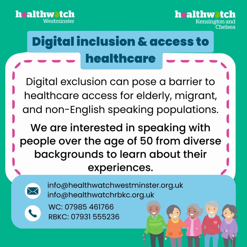 healthwatch Westminster
healthwatch Kensington and Chelsea
Digital inclusion & access to healthcare
Digital exclusion can pose a barrier to healthcare access for elderly, migrant, and non-English speaking populations.
We are interested in speaking with people over the age of 50 from diverse backgrounds to learn about their experiences.
info@healthwatchwestminster.org.uk
info@healthwatchrbkc.org.uk
wc: 07985 461766
RBKC: 07931 555236