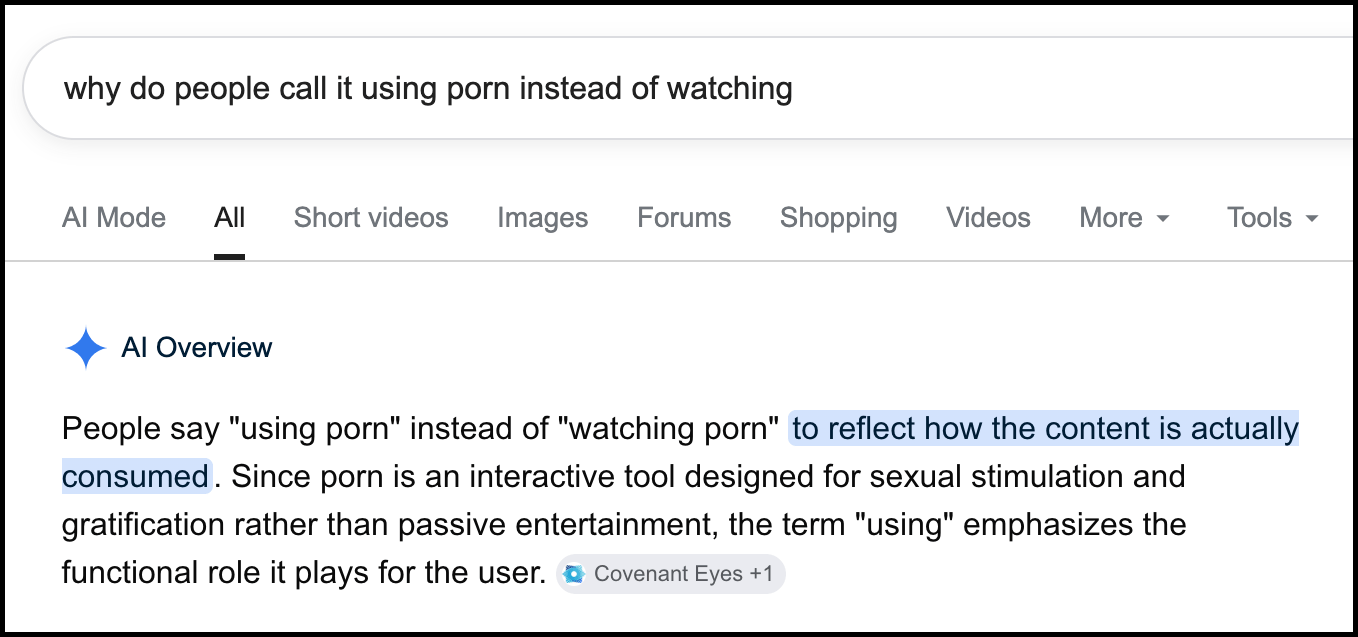 This is a screenshot of a google search: "why do people call it using porn instead of watching" the AI overview states: People say "using porn" instead of "watching porn" to reflect how the content is actually consumed. Since porn is an interactive tool designed for sexual stimulation and gratification rather than passive entertainment, the term "using" emphasizes the functional role it plays for the user. The source for this answer is cited as "Covenant Eyes +1"