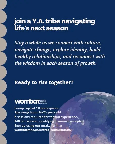 Poster with moon shape in bottom left corner and rounded ripples on the left edge. text reads "join a Y.A. tribe navigating life's next season. Stay a while as we connect with culture, navigate change, explore identity, build healthy relationships, and reconnect with the wisdom in each season of growth. Ready to rise together? Group caps at 10 participants. Age range from 16-25 years old. 6 sessions required for the full experience. $40 per session, qualifying insurance accepted. Sign up using our intake form at wombatmhs.com/free-consultation."