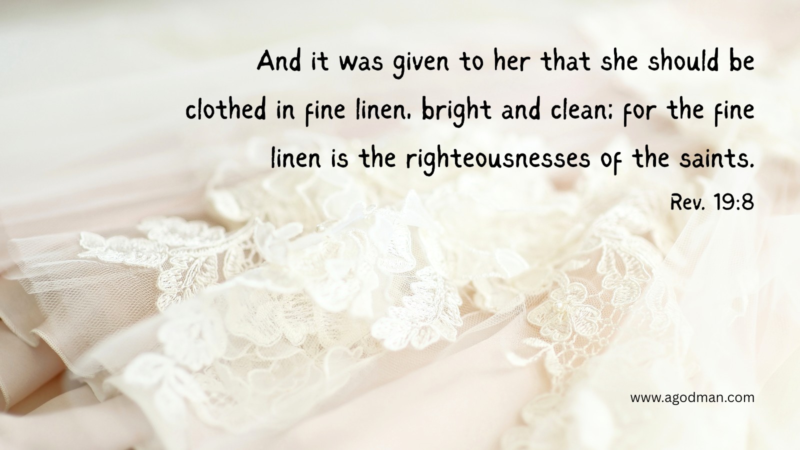 And it was given to her that she should be clothed in fine linen, bright and clean; for the fine linen is the righteousnesses of the saints. Rev. 19:8