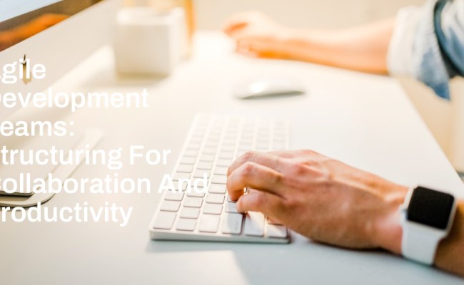 Agile Development Teams: Structuring For Collaboration And Productivity