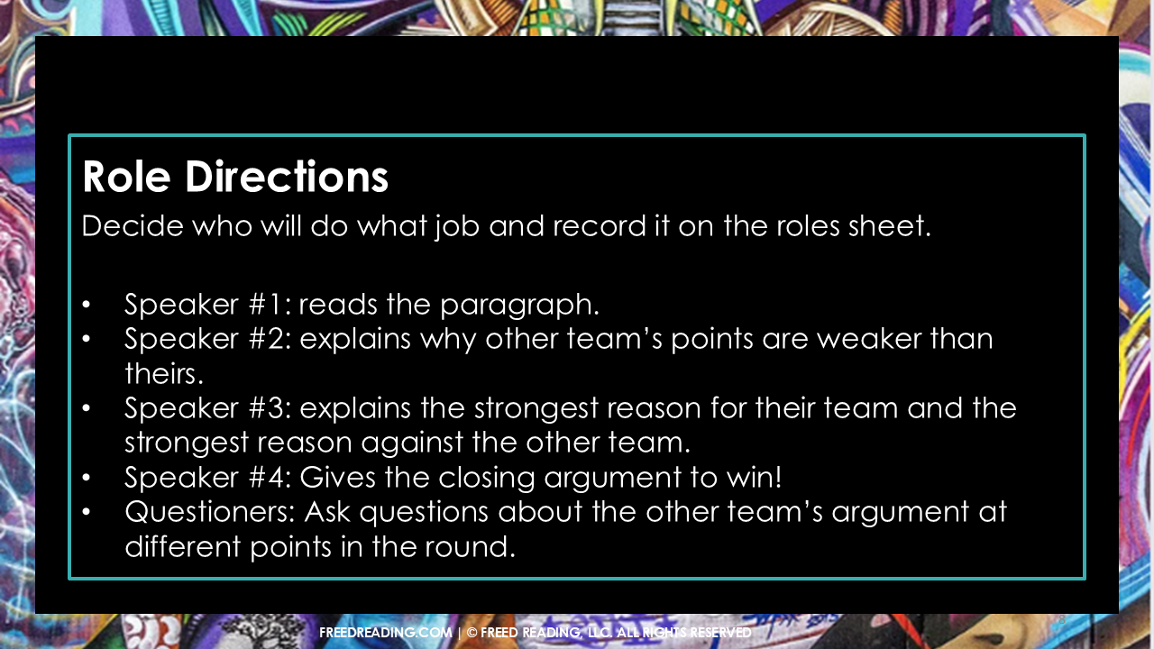 Role Directions
Decide who will do what job and record it on the roles sheet.

Speaker #1: reads the paragraph.
Speaker #2: explains why other team’s points are weaker than theirs.
Speaker #3: explains the strongest reason for their team and the strongest reason against the other team.
Speaker #4: Gives the closing argument to win!
Questioners: Ask questions about the other team’s argument at different points in the round.
