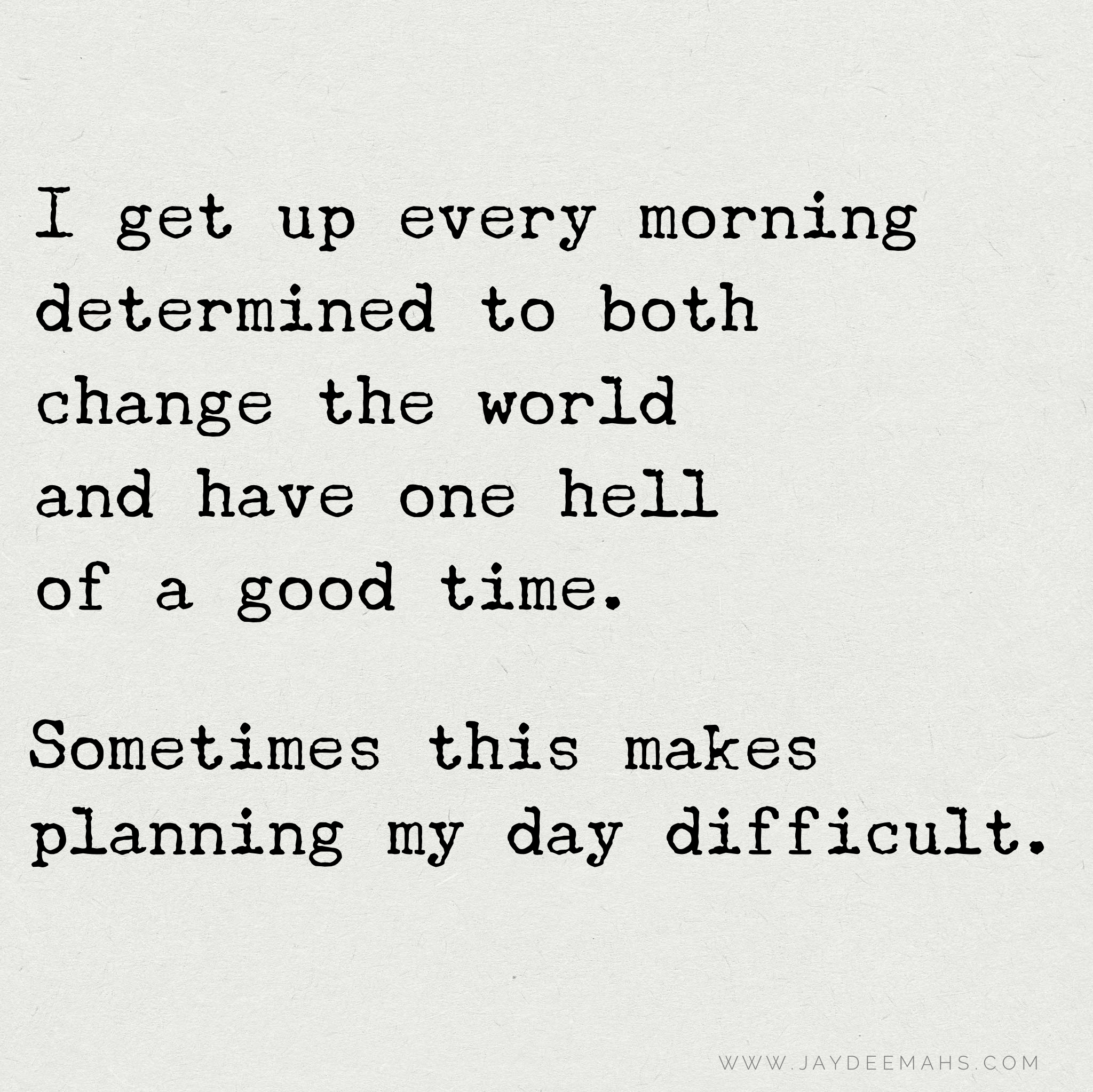 I get up every morning determined to both change the world and have on hell of a good time. Sometimes this makes planning my day difficult. ~ www.JayDeeMahs.com