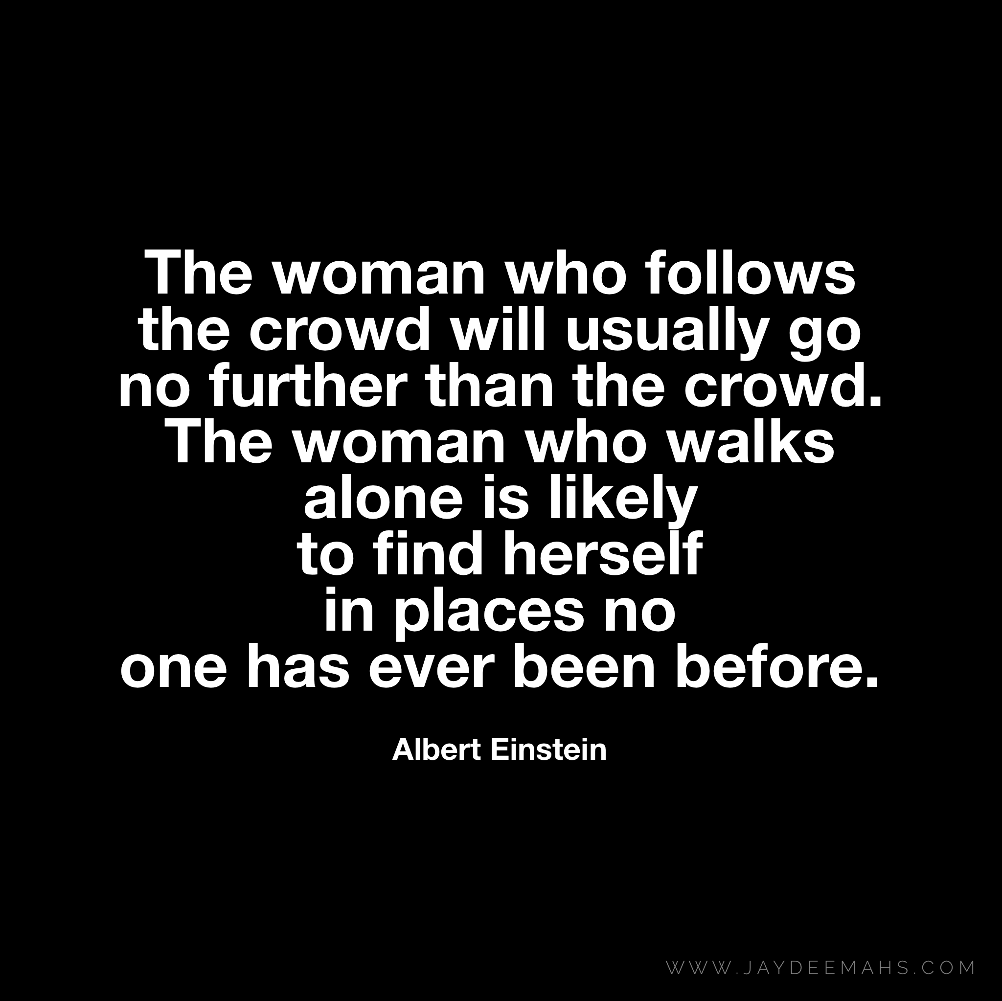 The woman who follows the crowd will usually go no further than the crowd. The woman who walks alone is likely to find herself in places no one has ever been before. ~ www.JayDeeMahs.com