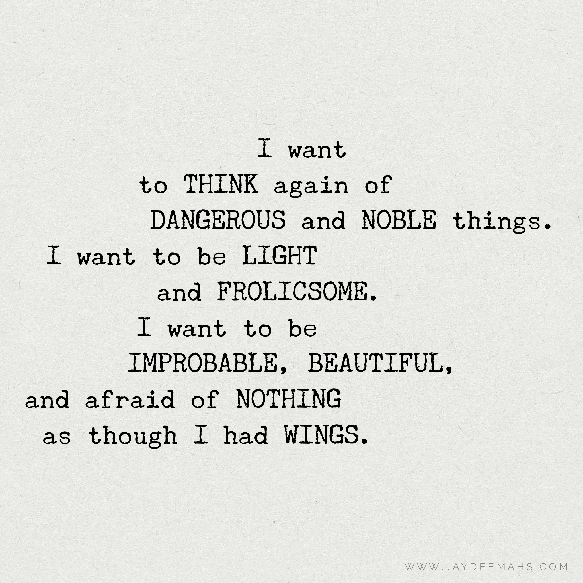 I want to think again of dangerous and noble things. I want to be light and frolicsome. I want to be improbable, beautiful, and afraid of nothing as though I had wings. ~ www.JayDeeMahs.com