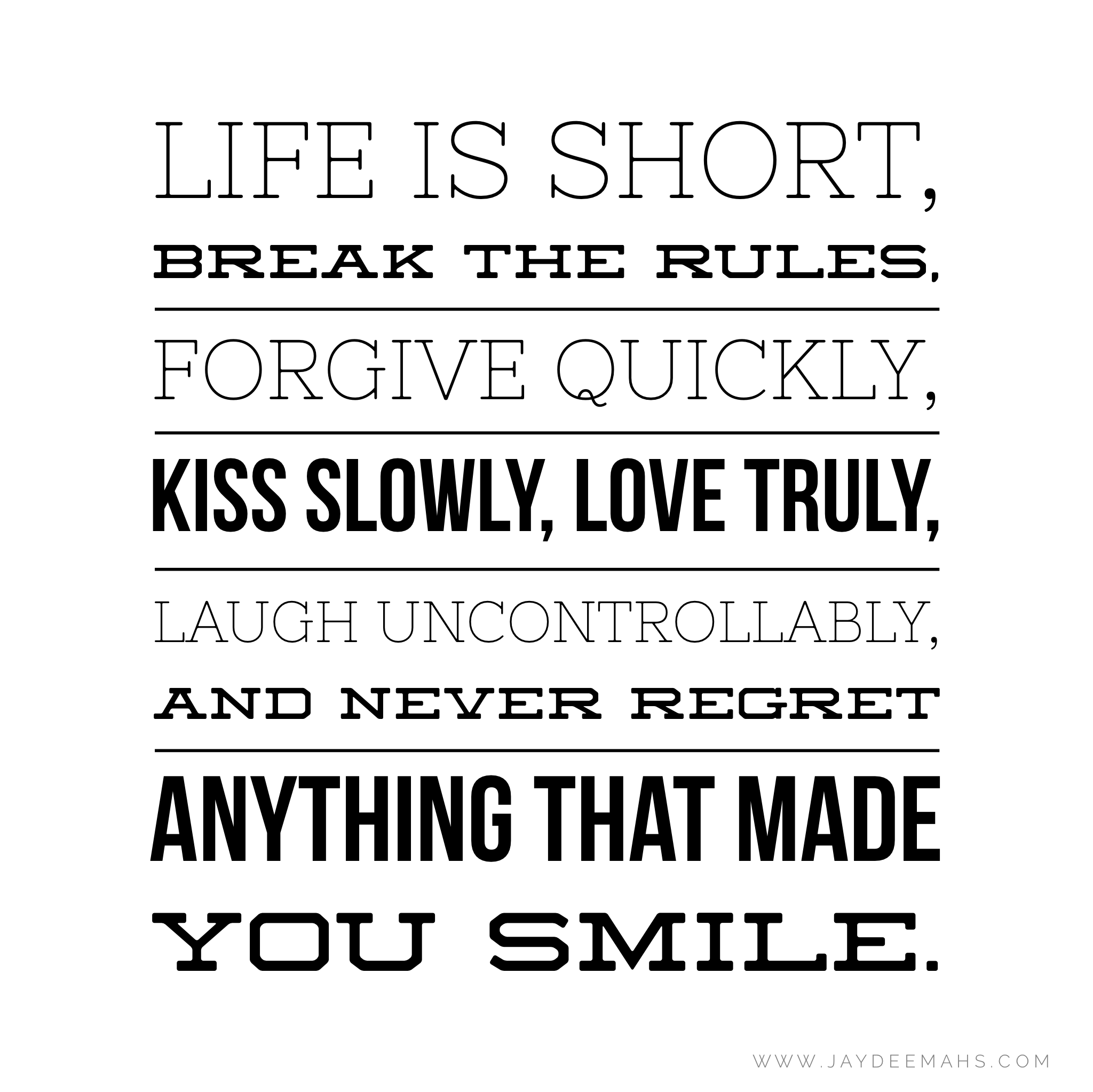 Life is short, break the RULES, FORGIVE quickly, KISS slowly, LOVE truly, LAUGH uncontrollably, and NEVER REGRET anything that made you SMILE. ~www.JayDeeMahs.com
