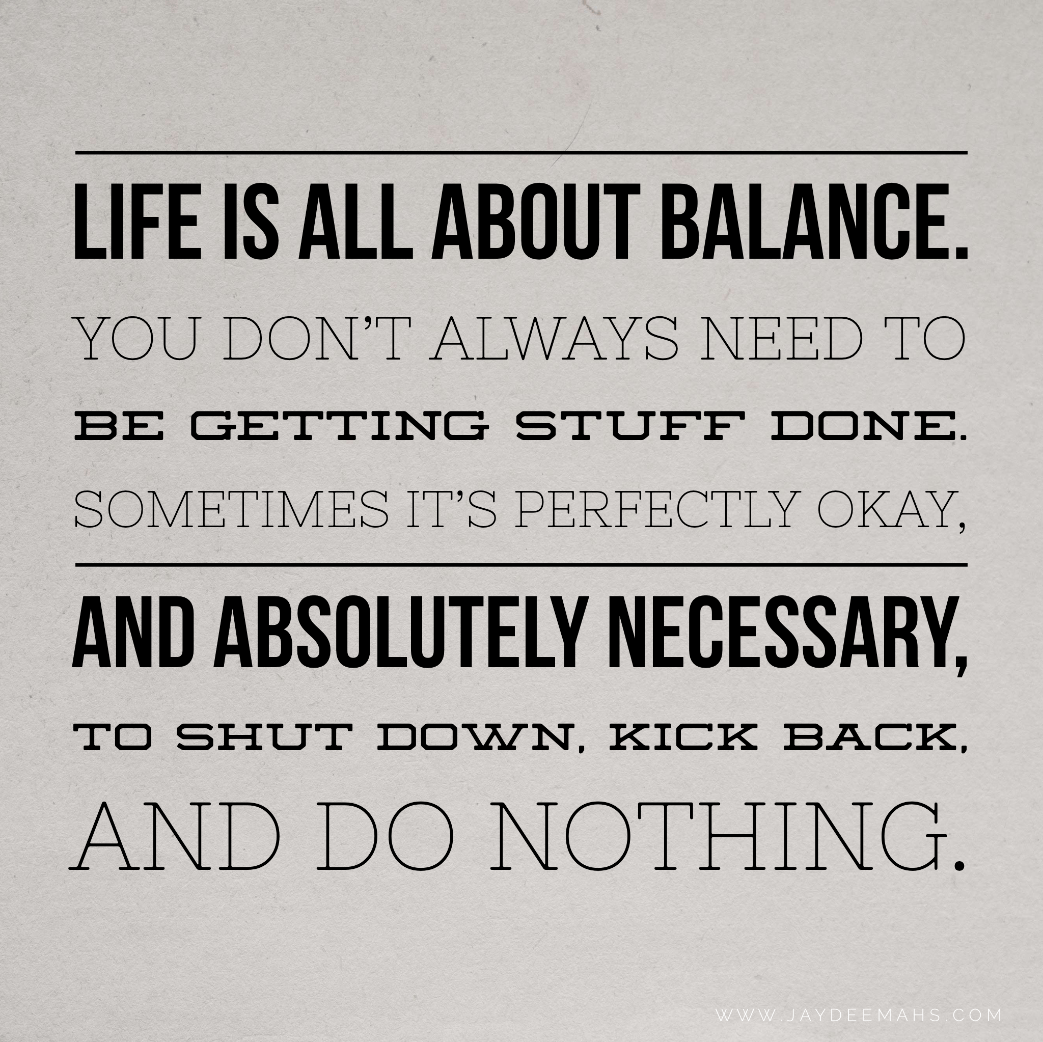 Life is all about balance. You don't always need to be getting stuff done. Sometimes it's perfectly okay, and absolutely necessary, to shut down, kick back, and do nothing. ~www.JayDeeMahs.com #quotes #quoteoftheday