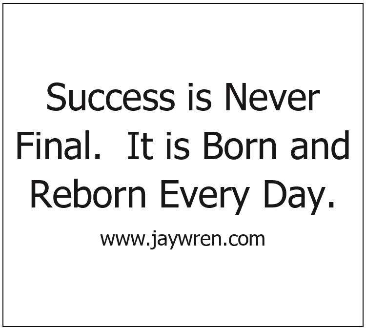 Success is Never Final. It is Born and Reborn Every Day.