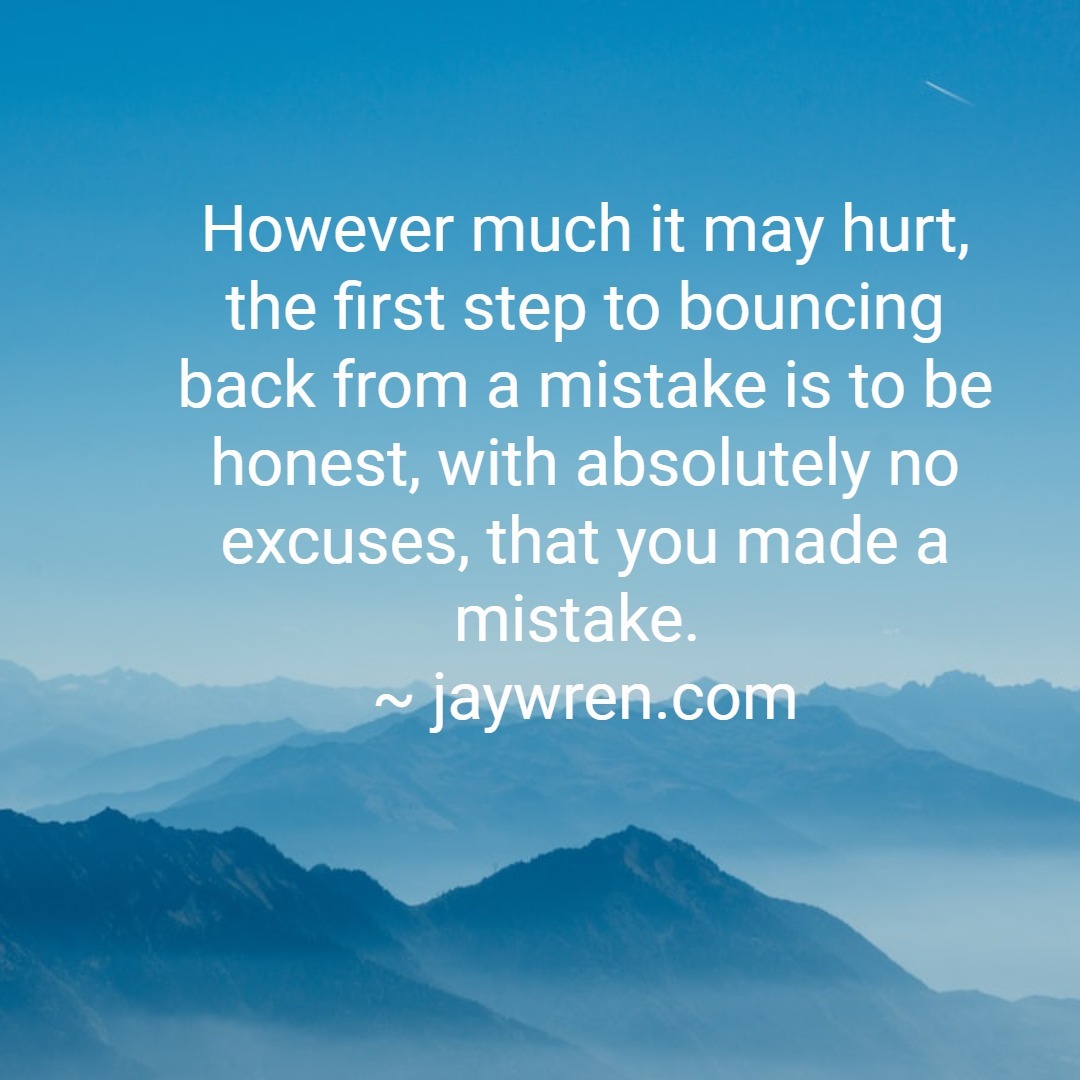 However much it may hurt, the first step to bouncing back from a mistake is to be honest, with absolutely no excuses, that you made a mistake. ~ jaywren.com