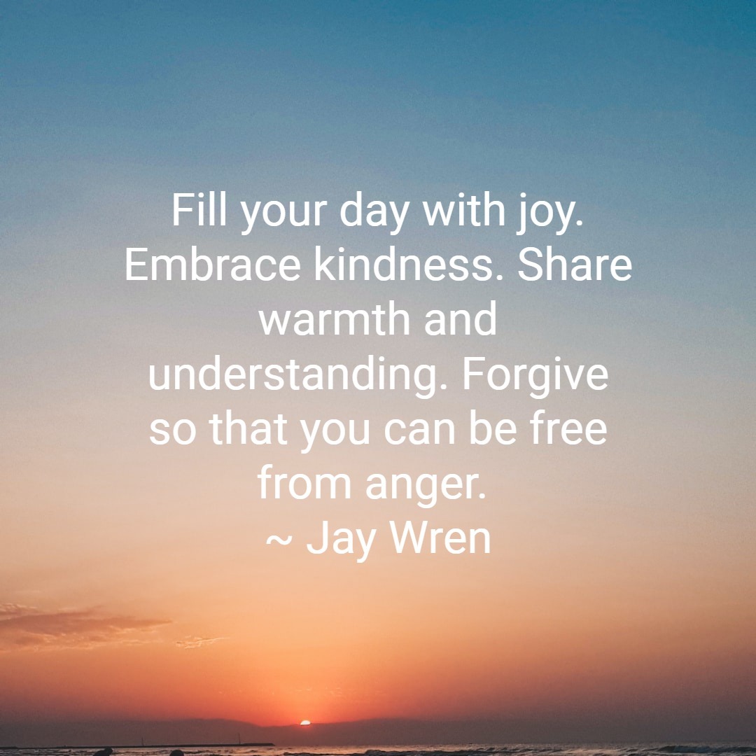 Fill your day with joy. Embrace kindness. Share warmth and understanding. Forgive so that you can be free from anger. ~ Jay Wren