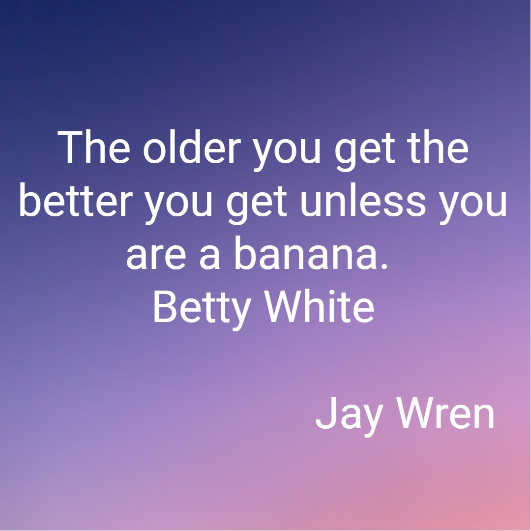 The older you get the better you get unless you are a banana. Betty White