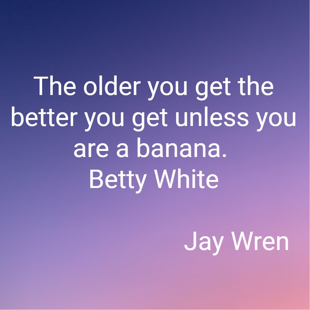 The older you get the better you get unless you are a banana. Betty White